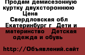 Продам демисезонную куртку двухстороннюю › Цена ­ 1 200 - Свердловская обл., Екатеринбург г. Дети и материнство » Детская одежда и обувь   